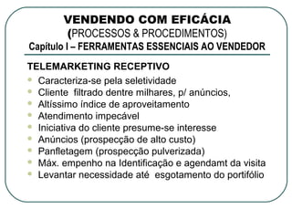 VENDENDO COM EFICÁCIA
       (PROCESSOS & PROCEDIMENTOS)
Capítulo I – FERRAMENTAS ESSENCIAIS AO VENDEDOR
TELEMARKETING RECEPTIVO
 Caracteriza-se pela seletividade
 Cliente filtrado dentre milhares, p/ anúncios,
 Altíssimo índice de aproveitamento
 Atendimento impecável
 Iniciativa do cliente presume-se interesse
 Anúncios (prospecção de alto custo)
 Panfletagem (prospecção pulverizada)
 Máx. empenho na Identificação e agendamt da visita
 Levantar necessidade até esgotamento do portifólio
 