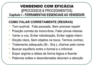 VENDENDO COM EFICÁCIA
        (PROCESSOS & PROCEDIMENTOS)
Capítulo I – FERRAMENTAS ESSENCIAIS AO VENDEDOR

COMO FALAR CORRETAMENTE (REGRAS)
 Tom audível, Fala pausada, Sem precisar repetir

 Posição correta do mono-fone, Falar plvras inteiras

 Variar a voz, Evitar robotização, Evitar siglas intern.

 Dicção clara, Sem objetos na boca, Termos conhec.

 Tratamento adequado (Sr.; Sra.), chamar pelo nome

 Buscar equilíbrio entre o formal e o informal

 Expor argmts e idéias de forma lógica e fluente

 Palavras soltas e desordenadas desviam a atenção
 