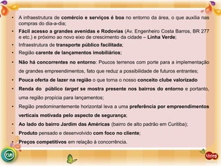• A infraestrutura de comércio e serviços é boa no entorno da área, o que auxilia nas
compras do dia-a-dia;
• Fácil acesso a grandes avenidas e Rodovias (Av. Engenheiro Costa Barros, BR 277
e etc.) e próximo ao novo eixo de crescimento da cidade – Linha Verde;
• Infraestrutura de transporte público facilitada;
• Região carente de lançamentos imobiliários;
• Não há concorrentes no entorno: Poucos terrenos com porte para a implementação
de grandes empreendimentos, fato que reduz a possibilidade de futuros entrantes;
• Pouca oferta de lazer na região o que torna o nosso conceito clube valorizado
• Renda do público target se mostra presente nos bairros do entorno e portanto,
uma região propícia para lançamentos;
• Região predominantemente horizontal leva a uma preferência por empreendimentos
verticais motivada pelo aspecto de segurança;
• Ao lado do bairro Jardim das Américas (bairro de alto padrão em Curitiba);
• Produto pensado e desenvolvido com foco no cliente;
• Preços competitivos em relação à concorrência.
 