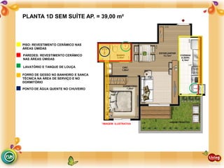 PLANTA 1D SEM SUÍTE AP. = 39,00 m²
PAREDES: REVESTIMENTO CERÂMICO
NAS ÁREAS ÚMIDAS
LAVATÓRIO E TANQUE DE LOUÇA
FORRO DE GESSO NO BANHEIRO E SANCA
TÉCNICA NA ÁREA DE SERVIÇO E NO
DORMITÓRIO
PONTO DE ÁGUA QUENTE NO CHUVEIRO
PISO: REVESTIMENTO CERÂMICO NAS
ÁREAS ÚMIDAS
*IMAGEM ILUSTRATIVA
 