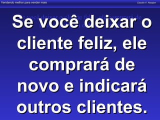 Vendendo melhor para vender mais                         Claudio V. Nasajon




       Se você deixar o
            Se você deixar o cliente feliz, ele comprará de
                   novo e indicará outros clientes


       cliente feliz, ele
         comprará de
       novo e indicará
       outros clientes.
 