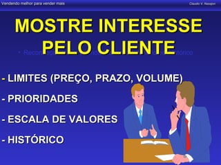 Vendendo melhor para vender mais                                    Claudio V. Nasajon




      MOSTRE INTERESSE
        PELO CLIENTE
        • Reconheça limites, prioridades, escala de valores, histórico



- LIMITES (PREÇO, PRAZO, VOLUME)

- PRIORIDADES

- ESCALA DE VALORES

- HISTÓRICO
 