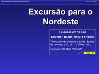 Vendendo melhor para vender mais                                 Claudio V. Nasajon




                               Excursão para o
                         EXCURSÃO A NOVA YORK

                                  Nordeste
                                           4 cidades em 10 dias
                                    Salvador, Recife, Natal, Fortaleza
                                    Translados de chegada e saída. Saídas
                                    de domingo a 5a, de 1o a 26 de maio.
                                    Desde à vista RS$ 799 QDP
                                                           ou 5 x RS$ 170,
 