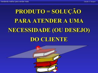 Vendendo melhor para vender mais                Claudio V. Nasajon




                PRODUTO = SOLUÇÃO
               PARA ATENDER A UMA
        NECESSIDADE (OU DESEJO)
                                   DO CLIENTE
 