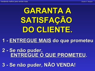 Vendendo melhor para vender mais     Claudio V. Nasajon




                        GARANTA A
                       SATISFAÇÃO
                       DO CLIENTE.
 1 - ENTREGUE MAIS do que prometeu
 2 - Se não puder,
     ENTREGUE O QUE PROMETEU.
 3 - Se não puder, NÃO VENDA!
 