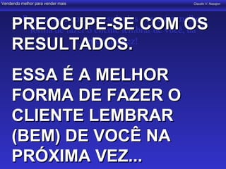 Vendendo melhor para vender mais                      Claudio V. Nasajon




          Preocupe-se com os resultados - essa é a melhor
    PREOCUPE-SE COM OS
            forma de fazer o cliente lembrar de você, da
    RESULTADOS.            próxima vez!


    ESSA É A MELHOR
    FORMA DE FAZER O
    CLIENTE LEMBRAR
    (BEM) DE VOCÊ NA
    PRÓXIMA VEZ...
 