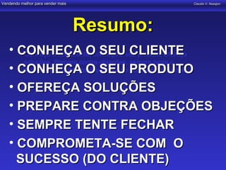 Vendendo melhor para vender mais                  Claudio V. Nasajon




                                   Resumo:
   • CONHEÇA O SEUseu produto, Ofereça
     • Conheça o seu cliente, conheça o CLIENTE
       soluções, Prepare contra-objeções, sempre tente o
   • CONHEÇA O SEUo PRODUTO
       fechamento, comprometa-se com sucesso do cliente.

   • OFEREÇA SOLUÇÕES
   • PREPARE CONTRA OBJEÇÕES
   • SEMPRE TENTE FECHAR
   • COMPROMETA-SE COM O
     SUCESSO (DO CLIENTE)
 
