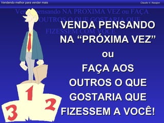 Vendendo melhor para vender mais               Claudio V. Nasajon



         Venda pensando NA PROXIMA VEZ ou FAÇA
           AOS OUTROS O QUE GOSTARIA QUE
                                  VENDA PENSANDO
                              FIZESSEM COM VOCÊ
                                  NA “PRÓXIMA VEZ”
                                            ou
                                       FAÇA AOS
                                    OUTROS O QUE
                                    GOSTARIA QUE
                                  FIZESSEM A VOCÊ!
 