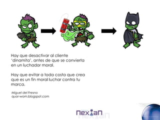 Hay que desactivar al cliente
„dinamita‟, antes de que se convierta
en un luchador moral.

Hay que evitar a toda costa que crea
que es un fin moral luchar contra tu
marca.

Miguel del Fresno
quor-wom.blogspot.com
 