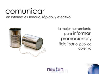 comunicar
en Internet es sencillo, rápido, y efectivo


                                  la mejor herramienta
                                      para informar,
                                    promocionar y
                                  fidelizar al público
                                              objetivo
 