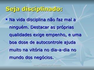Seja disciplinado: Na vida disciplina não faz mal a ninguém. Destacar as próprias qualidades exige empenho, e uma boa dose de autocontrole ajuda muito na vitória no dia-a-dia no mundo dos negócios.  