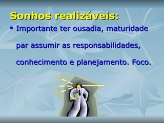 Sonhos realizáveis: Importante ter ousadia, maturidade par assumir as responsabilidades, conhecimento e planejamento. Foco.  