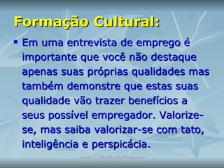 Formação Cultural: Em uma entrevista de emprego é importante que você não destaque apenas suas próprias qualidades mas também demonstre que estas suas qualidade vão trazer benefícios a seus possível empregador. Valorize-se, mas saiba valorizar-se com tato, inteligência e perspicácia. 