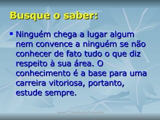 Busque o saber: Ninguém chega a lugar algum nem convence a ninguém se não conhecer de fato tudo o que diz respeito à sua área. O conhecimento é a base para uma carreira vitoriosa, portanto, estude sempre. 