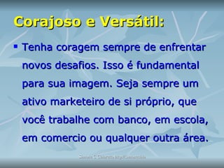 Corajoso e Versátil:   Tenha coragem sempre de enfrentar novos desafios. Isso é fundamental para sua imagem. Seja sempre um ativo marketeiro de si próprio, que você trabalhe com banco, em escola, em comercio ou qualquer outra área. 
