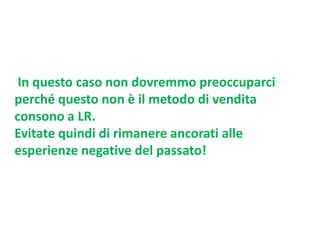 In questo caso non dovremmo preoccuparci
perché questo non è il metodo di vendita
consono a LR.
Evitate quindi di rimanere ancorati alle
esperienze negative del passato!

 