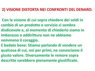 2) VISIONE DISTORTA NEI CONFRONTI DEL DENARO.
Con la visione di cui sopra chiedere dei soldi in
cambio di un prodotto o servizio ci sembra
disdicevole e, al momento di chiederlo siamo in
imbarazzo o addirittura non ne abbiamo
nemmeno il coraggio.
E badate bene: Stiamo parlando di vendere un
qualcosa di cui, noi per primi, ne conosciamo il
giusto valore. Diversamente le remore sopra
descritte sarebbero pienamente giustificate.

 