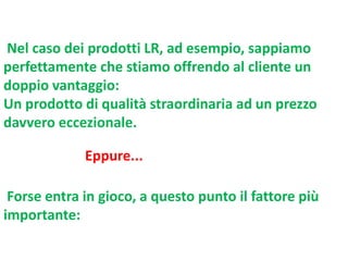 Nel caso dei prodotti LR, ad esempio, sappiamo
perfettamente che stiamo offrendo al cliente un
doppio vantaggio:
Un prodotto di qualità straordinaria ad un prezzo
davvero eccezionale.
Eppure...
Forse entra in gioco, a questo punto il fattore più
importante:

 