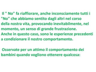 Il " No" fa riaffiorare, anche inconsciamente tutti i
"No" che abbiamo sentito dagli altri nel corso
della nostra vita, provocando inevitabilmente, nel
momento, un senso di grande frustrazione.
Anche in questo caso, sono le esperienze precedenti
a condizionare il nostro comportamento.
Osservate per un attimo il comportamento dei
bambini quando vogliono ottenere qualcosa:

 