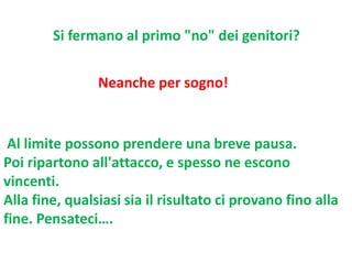 Si fermano al primo "no" dei genitori?
Neanche per sogno!

Al limite possono prendere una breve pausa.
Poi ripartono all'attacco, e spesso ne escono
vincenti.
Alla fine, qualsiasi sia il risultato ci provano fino alla
fine. Pensateci….

 