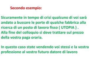 Secondo esempio:
Sicuramente in tempo di crisi qualcuno di voi sarà
andato a bussare le porte di qualche fabbrica alla
ricerca di un posto di lavoro fisso ( UTOPIA ) .
Alla fine del colloquio si deve trattare sul prezzo
della vostra paga oraria.
In questo caso state vendendo voi stessi e la vostra
professione al vostro futuro datore di lavoro

 