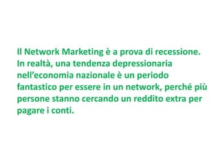 Il Network Marketing è a prova di recessione.
In realtà, una tendenza depressionaria
nell’economia nazionale è un periodo
fantastico per essere in un network, perché più
persone stanno cercando un reddito extra per
pagare i conti.

 