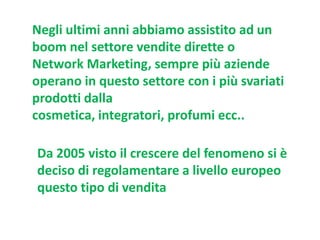 Negli ultimi anni abbiamo assistito ad un
boom nel settore vendite dirette o
Network Marketing, sempre più aziende
operano in questo settore con i più svariati
prodotti dalla
cosmetica, integratori, profumi ecc..
Da 2005 visto il crescere del fenomeno si è
deciso di regolamentare a livello europeo
questo tipo di vendita

 