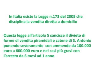 In Italia esiste la Legge n.173 del 2005 che
disciplina la vendita diretta a domicilio
Questa legge all’articolo 5 sancisce il divieto di
forme di vendita piramidali e catene di S. Antonio
punendo severamente con ammende da 100.000
euro a 600.000 euro e nei casi più gravi con
l’arresto da 6 mesi ad 1 anno

 