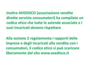 Inoltre AVEDISCO (associazione vendite
dirette servizio consumatori) ha compilato un
codice etico che tutte le aziende associate e i
suoi incaricati devono rispettare
Alla sezione 2 regolamenta i rapporti delle
imprese e degli incaricati alla vendita con i
consumatori, il codice etico si può scaricare
liberamente dal sito www.avedisco.it

 