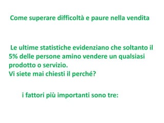 Come superare difficoltà e paure nella vendita

Le ultime statistiche evidenziano che soltanto il
5% delle persone amino vendere un qualsiasi
prodotto o servizio.
Vi siete mai chiesti il perché?
i fattori più importanti sono tre:

 