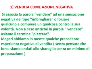 1) VENDITA COME AZIONE NEGATIVA
Si associa la parola "vendere" ad una sensazione
negativa del tipo "imbrogliare" o forzare
qualcuno a compiere un qualcosa contro la sua
volontà. Non a caso anziché la parola " vendere"
usiamo il termine "piazzare".
Magari abbiamo in mente qualche precedente
esperienza negativa di vendita ( senza pensare che
forse siamo andati allo sbaraglio senza un minimo di
preparazione )

 