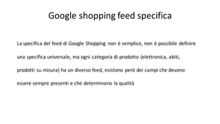 Google	
  shopping	
  feed specifica
La	
  specifica del	
  feed	
  di	
  Google	
  Shopping	
   non	
  è semplice,	
  non	
  è possibile definire
una specifica universale,	
  ma	
  ogni categoria di	
  prodotto (elettronica,	
  abiti,	
  
prodotti su misura)	
  ha	
  un	
  diverso feed,	
  esistono però dei campi che devono
essere sempre presenti e	
  che determinano la	
  qualità
 