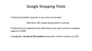 Google	
  Shopping	
  Titolo
Il	
  titolo del	
  prodotto equivale al	
  suo nome ad	
  esempio:	
  
Nike	
  Zoom	
  S43	
  scarpe da	
  ginnastica e	
  running
È l’elemento più importante per	
  determinare per	
  quali ricerche il prodotto
apparirà in	
  SERP
Consigliabile non	
  più di	
  70	
  caratteri nonostante il limite massimo sia 150
 