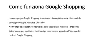 Come	
  funziona	
  Google	
  Shopping
Una campagna Google	
  Shopping	
   è qualcosa di	
  completamente diversa dalle
campagne Google	
  AdWords	
  Classiche:
Non	
  vengono selezionate keywords	
  dallo specialista,	
  ma	
  sono i prodottia	
  
determinare per	
  quali ricerche il nostro ecommerce	
  apparirà all’interno dei
risultati Google	
  Shopping
 