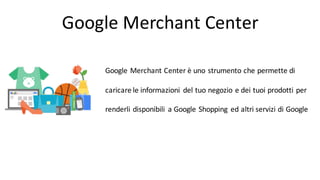 Google	
  Merchant	
  Center
Google	
  Merchant	
  Center	
  è	
  uno	
  strumento	
  che	
  permette	
  di	
  
caricare	
  le	
  informazioni	
   del	
  tuo	
  negozio	
  e	
  dei	
  tuoi	
  prodotti	
  per	
  
renderli	
  disponibili	
   a	
  Google	
  Shopping	
   ed	
  altri	
  servizi	
  di	
  Google
 