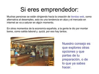 Si eres emprendedor:
Muchas personas se están dirigiendo hacia la creación de tiendas web, como
alternativa al desempleo, esto es una tendencia en alza y el mercado en
internet se va a saturar en algún momento.
En otros momentos de la economía española, a la gente le dio por montar
bares, como salida laboral y, quizá, por eso hay tantos.

Nuestro consejo es
que explores otras
opciones y que
partas de tu
preparación, o de
lo que ya sabes
hacer.

 