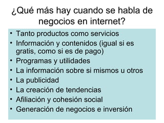 ¿Qué más hay cuando se habla de
negocios en internet?
• Tanto productos como servicios
• Información y contenidos (igual si es
gratis, como si es de pago)
• Programas y utilidades
• La información sobre si mismos u otros
• La publicidad
• La creación de tendencias
• Afiliación y cohesión social
• Generación de negocios e inversión

 