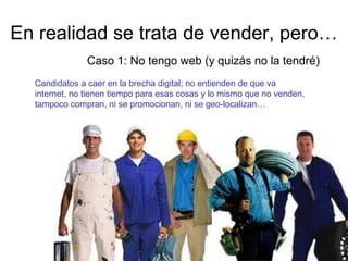 En realidad se trata de vender, pero…
Caso 1: No tengo web (y quizás no la tendré)
Candidatos a caer en la brecha digital; no entienden de que va
internet, no tienen tiempo para esas cosas y lo mismo que no venden,
tampoco compran, ni se promocionan, ni se geo-localizan…

 