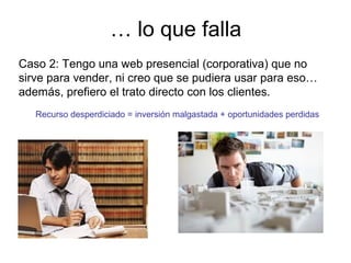… lo que falla
Caso 2: Tengo una web presencial (corporativa) que no
sirve para vender, ni creo que se pudiera usar para eso…
además, prefiero el trato directo con los clientes.
Recurso desperdiciado = inversión malgastada + oportunidades perdidas

 