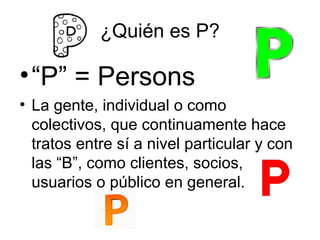 ¿Quién es P?

• “P” = Persons
• La gente, individual o como
colectivos, que continuamente hace
tratos entre sí a nivel particular y con
las “B”, como clientes, socios,
usuarios o público en general.

 