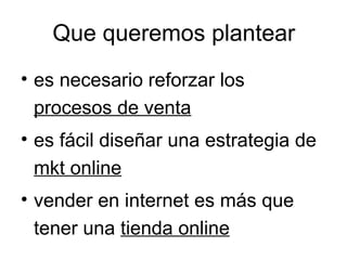 Que queremos plantear
• es necesario reforzar los
procesos de venta
• es fácil diseñar una estrategia de
mkt online
• vender en internet es más que
tener una tienda online

 