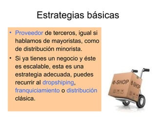 Estrategias básicas
• Proveedor de terceros, igual si
hablamos de mayoristas, como
de distribución minorista.
• Si ya tienes un negocio y éste
es escalable, esta es una
estrategia adecuada, puedes
recurrir al dropshiping,
franquiciamiento o distribución
clásica.

 
