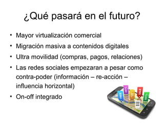 ¿Qué pasará en el futuro?
• Mayor virtualización comercial
• Migración masiva a contenidos digitales
• Ultra movilidad (compras, pagos, relaciones)
• Las redes sociales empezaran a pesar como
contra-poder (información – re-acción –
influencia horizontal)
• On-off integrado

 