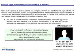 Giovanni Maggioni - Riproduzione vietata - Strettamente riservato
pag. 3
Vendere, oggi. Il venditore nel nuovo contesto di mercato
 Una “rete di vendita eccellente” formata da venditori eccellenti, costituisce oggi l’unico
elemento che fa la differenza, in un mondo di venditori senza faccia, dove vendono tutti
le stesse cose, nello stesso modo, agli stessi clienti e spesso allo stesso prezzo.
Focus sulla capacità di autovalutazione dei principali parametri che caratterizzano oggi l’attività del
venditore nella sua azione quotidiana per migliorarne l’efficacia, intesa come capacità di produrre l’effetto
e i risultati voluti, e chiave per migliorare i margini, con l’attenzione su come e a chi si vende, non solo su
cosa si vende. Il tutto considerando i profondi cambiamenti in corso.
Differenziazione?
miglioramento delle performance individuali e di gruppo
rilettura delle caratteristiche professionali tradizionali
comprensione e operatività del processo di vendita e di acquisto
utilizzo delle nuove tecnologie
adeguamento alle nuove regole del mercato
Si, ma solo con il
miglioramento delle
proprie performance
 