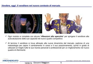Giovanni Maggioni - Riproduzione vietata - Strettamente riservato
pag. 5
27/05/16 Giovanni Maggioni 5
 Ogni modulo si completa con alcune “riflessioni allo specchio” per spingere il venditore alla
autovalutazione delle sue capacità nel nuovo quadro competitivo
 Al termine il venditore si trova allineato alle nuove dinamiche del mercato, padrone di una
metodologia per capire il cambiamento in corso e il suo posizionamento, quindi in grado di
utilizzare al meglio tutte le sue risorse personali e professionali per un miglioramento nel nuovo
quadro di riferimento
Vendere, oggi. Il venditore nel nuovo contesto di mercato
 
