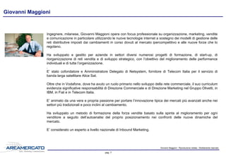 Giovanni Maggioni - Riproduzione vietata - Strettamente riservato
pag. 7
Responsabile del progetto
Ingegnere, milanese, Giovanni Maggioni opera con focus professionale su organizzazione, marketing,
vendite e comunicazione, in particolare favorendo l’utilizzo delle nuove tecnologie internet a sostegno dei
modelli di gestione delle reti distributive imposti dai cambiamenti in corso dovuti al mercato ipercompetitivo e
alle nuove forze che lo regolano.
Ha sviluppato e gestito per aziende in settori diversi numerosi progetti di formazione, di start-up, di
riorganizzazione di reti vendita e del loro sviluppo qualitativo e in mercati nuovi, con l’obiettivo del
miglioramento delle performance individuali e di tutta l’organizzazione.
.
E’ stato cofondatore e Amministratore Delegato di Netsystem, fornitore di Telecom Italia per il servizio di
banda larga satellitare Alice Sat.
Oltre che in Vodafone, dove ha avuto un ruolo primario nello sviluppo della rete commerciale, il suo curriculum
evidenzia significative responsabilità di Direzione Commerciale e di Direzione Marketing nel Gruppo Olivetti, in
IBM, in Fiat e in Telecom Italia.
E’ animato da una vera e propria passione per portare l’innovazione nell’organizzazione e nella gestione tipica
delle aziende che operano nei mercati più avanzati anche nei settori più tradizionali e poco inclini al
cambiamento.
Ha sviluppato un metodo di formazione della forza vendite basato sulla spinta al miglioramento per ogni
venditore a seguito dell’autoanalisi del proprio posizionamento nei confronti delle nuove dinamiche del
mercato.
E’ considerato un esperto a livello nazionale di Inbound Marketing e pubblica articoli sui temi caldi del
marketing, delle vendite e della comunicazione
 