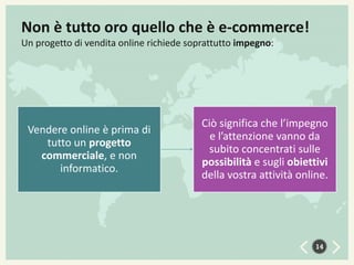 Non è tutto oro quello che è e-commerce!
Un progetto di vendita online richiede soprattutto impegno:

Vendere online è prima di
tutto un progetto
commerciale, e non
informatico.

Ciò significa che l’impegno
e l’attenzione vanno da
subito concentrati sulle
possibilità e sugli obiettivi
della vostra attività online.

14

 