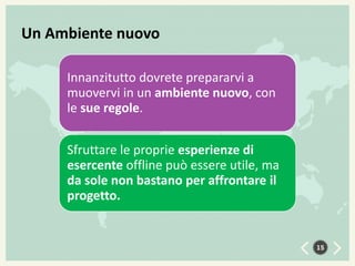 Un Ambiente nuovo
Innanzitutto dovrete prepararvi a
muovervi in un ambiente nuovo, con
le sue regole.
Sfruttare le proprie esperienze di
esercente offline può essere utile, ma
da sole non bastano per affrontare il
progetto.

15

 