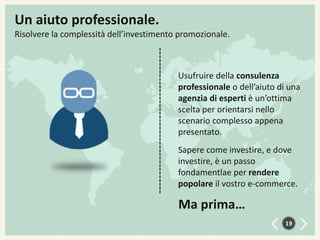 Un aiuto professionale.
Risolvere la complessità dell’investimento promozionale.

Usufruire della consulenza
professionale o dell’aiuto di una
agenzia di esperti è un’ottima
scelta per orientarsi nello
scenario complesso appena
presentato.
Sapere come investire, e dove
investire, è un passo
fondamentlae per rendere
popolare il vostro e-commerce.

Ma prima…
19

 