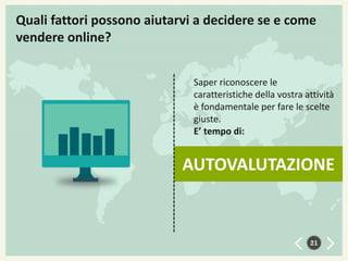 Quali fattori possono aiutarvi a decidere se e come
vendere online?
Saper riconoscere le
caratteristiche della vostra attività
è fondamentale per fare le scelte
giuste.
E’ tempo di:

AUTOVALUTAZIONE

21

 